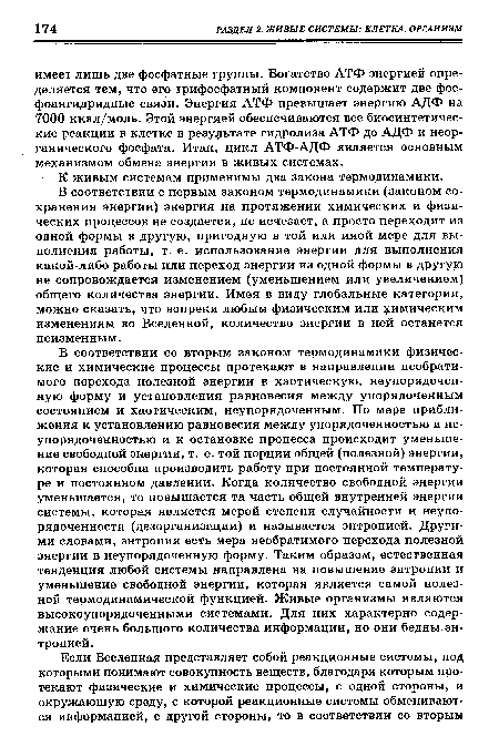 В соответствии со вторым законом термодинамики физические и химические процессы протекают в направлении необратимого перехода полезной энергии в хаотическую, неупорядоченную форму и установления равновесия между упорядоченным состоянием и хаотическим, неупорядоченным. По мере приближения к установлению равновесия между упорядоченностью и неупорядоченностью и к остановке процесса происходит уменьшение свободной энергии, т. е. той порции общей (полезной) энергии, которая способна производить работу при постоянной температуре и постоянном давлении. Когда количество свободной энергии уменьшается, то повышается та часть общей внутренней энергии системы, которая является мерой степени случайности и неупорядоченности (дезорганизации) и называется энтропией. Другими словами, энтропия есть мера необратимого перехода полезной энергии в неупорядоченную форму. Таким образом, естественная тенденция любой системы направлена на повышение энтропии и уменьшение свободной энергии, которая является самой полезной термодинамической функцией. Живые организмы являются высокоупорядоченными системами. Для них характерно содержание очень большого количества информации, но они бедны эн-, тропией.