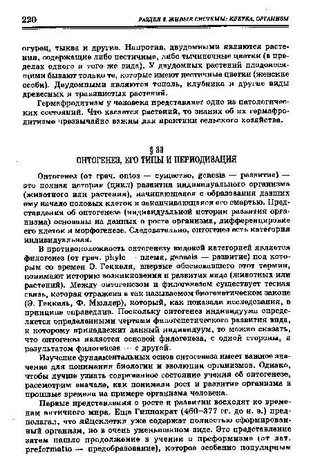 В противоположность онтогенезу видовой категорией является филогенез (от греч. phyle — племя, genesis — развитие) под которым со времен Э. Геккеля, впервые обосновавшего этот термин, понимают историю возникновения и развития вида (животных или растений). Между онтогенезом и филогенезом существует тесная связь, которая отражена в так называемом биогенетическом законе (Э. Геккель, Ф. Мюллер), который, как показали исследования, в принципе справедлив. Поскольку онтогенез индивидуума определяется определенными чертами филогенетического развития вида, к которому принадлежит данный индивидуум, то можно сказать, что онтогенез является основой филогенеза, с одной стороны, и результатом филогенеза — с другой.