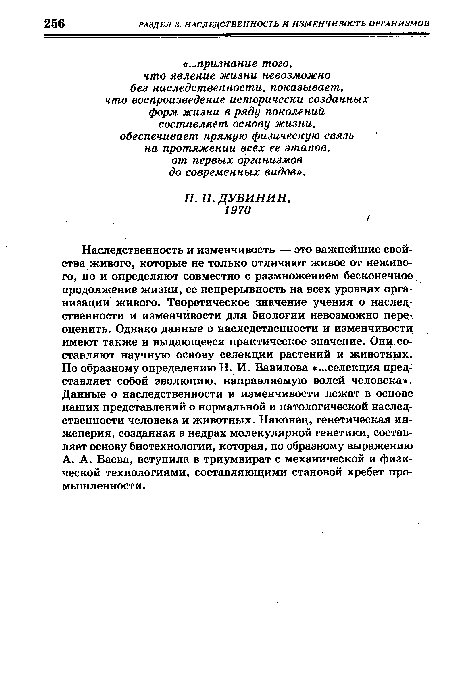 Наследственность и изменчивость — это важнейшие свойства живого, которые не только отличают живое от неживого, но и определяют совместно с размножением бесконечное продолжение жизни, ее непрерывность на всех уровнях организации живого. Теоретическое значение учения о наследственности и изменчивости для биологии невозможно переоценить. Однако данные о наследственности и изменчивости имеют также и выдающееся практическое значение. Они составляют научную основу селекции растений и животных. По образному определению Н. И. Вавилова «...селекция представляет собой эволюцию, направляемую волей человека». Данные о наследственности и изменчивости лежат в основе наших представлений о нормальной и патологической наследственности человека и животных. Наконец, генетическая инженерия, созданная в недрах молекулярной генетики, составляет основу биотехнологии, которая, по образному выражению А. А. Баева, вступила в триумвират с механической и физической технологиями, составляющими становой хребет промышленности.