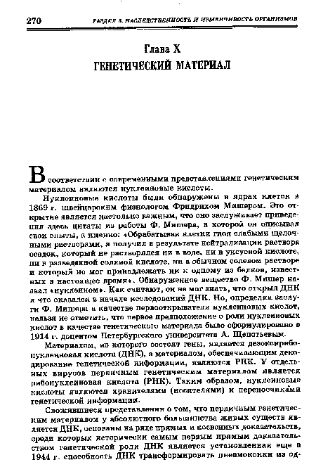 Нуклеиновые кислоты были обнаружены в ядрах клеток в 1869 г. швейцарским физиологом Фридрихом Мишером. Это открытие является настолько важным, что оно заслуживает приведения здесь цитаты из работы Ф. Мишера, в которой он описывал свои опыты, а именно: «Обрабатывая клетки гноя слабыми щелочными растворами, я получил в результате нейтрализации раствора осадок, который не растворялся ни в воде, ни в уксусной кислоте, ни в разведенной соляной кислоте, ни в обычном солевом растворе и который не мог принадлежать ни к одному из белков, известных в настоящее время». Обнаруженное вещество Ф. Мишер назвал «нуклеином». Как считают, он не мог знать, что открыл ДНК и что оказался в начале исследований ДНК. Но, определяя заслуги Ф. Мишера в качестве первооткрывателя нуклеиновых кислот, нельзя не отметить, что первое предположение о роли нуклеиновых кислот в качестве генетического материала было сформулировано в 1914 г. доцентом Петербургского университета А. Щепотьевым.