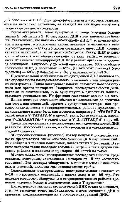 Геном эукариотов. Геном эукариотов по своим размерам больше генома E. coli лишь в 2-10 раз, однако ДНК в нем значительно больше. Установлено, что помимо «работающей» ДНК, т. е. помимо эксо-нов и интронов, в хромосомах клеток эукариот, в частности в гетерохроматиновых районах хромосом содержится много ДНК, которая является излишней, т. к. не транскрибируется. Такую ДНК называют сателлитной или «эгоистической (от англ. selfish — эгоистичный). Количество некодирующей ДНК у разных организмов является различным. Например, у дрожжей оно составляет 30% от общего количества ДНК, у насекомых — 67%, у цветковых растений (ара-бидопсис) — 69%, у нематод — 75%, у человека — 73-91%.