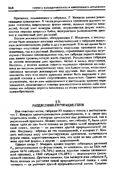 Полное доминирование, обнаруженное Г. Менделем, в последующем было показано многими исследователями у гибридов животных (млекопитающие, рыбы и др.) и растений. В то же время было отмечено отсутствие доминантности отдельных признаков как у животных, так и у растений. Например, скрещивание красных шортгорнов с белыми сопровождается тем, что гибриды первого поколения имеют промежуточную масть (чалую). Расщепление гибридов во втором поколении дает красных, белых и чалых шортгорнов. Наконец, у многих живых существ отдельные признаки наследуются по частично доминантному типу, что бывает тогда, когда одни признаки частично доминируют над другими. Как видно, доминантность того или иного признака может быть выражена в различной степени и может отсутствовать полностью. Однако важно подчеркнуть, что во всех выполненных к настоящему времени скрещиваниях, независимо от степени доминантности какого-либо признака все гибриды первого поколения по этому признаку являются единообразными.