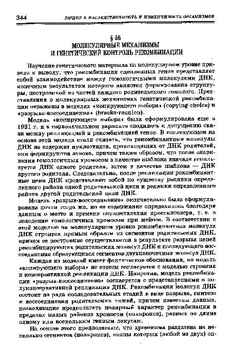 Модель «копирующего выбора» была сформулирована еще в 1931 г. и в первоначальном варианте сводилась к допущению связи между репликацией и рекомбинацией генов. В последующем на основе этой модели стали считать, что рекомбинантные молекулы ДНК не содержат нуклеотидов, происходящих от ДНК родителей, они формируются заново, причем таким образом, что после спаривания гомологичных хромосом в качестве шаблона вначале используется ДНК одного родителя, затем в качестве шаблона — ДНК другого родителя. Следовательно, после репликации рекомбинантные цепи ДНК представляют собой по существу реплики определенного района одной родительской цепи и реплики определенного района другой родительской цепи ДНК.