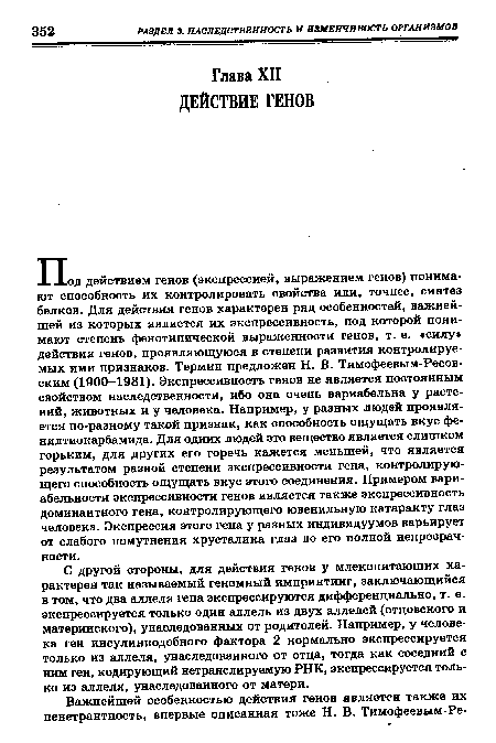 П од действием генов (экспрессией, выражением генов) понимают способность их контролировать свойства или, точнее, синтез белков. Для действия генов характерен ряд особенностей, важнейшей из которых является их экспрессивность, под которой понимают степень фенотипической выраженности генов, т. е. «силу действия генов, проявляющуюся в степени развития контролируемых ими признаков. Термин предложен Н. В. Тимофеевым-Ресовским (1900—1981). Экспрессивность генов не является постоянным свойством наследственности, ибо она очень вариабельна у растений, животных и у человека. Например, у разных людей проявляется по-разному такой признак, как способность ощущать вкус фе-нилтиокарбамида. Для одних людей это вещество является слишком горьким, для других его горечь кажется меньшей, что является результатом разной степени экспрессивности гена, контролирующего способность ощущать вкус этого соединения. Примером вариабельности экспрессивности генов является также экспрессивность доминантного гена, контролирующего ювенильную катаракту глаз человека. Экспрессия этого гена у разных индивидуумов варьирует от слабого помутнения хрусталика глаз до его полной непрозрачности.