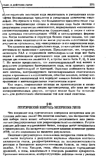 Что касается митохондриального кода, то его считают более примитивным по сравнению с ядерным. Предполагают, что, например, антикодон УАА в современном митохондриальном коде мог быть также и антикодоном архетипового кода для кодонов, в которых первые два основания являются У, а третье могло быть У, Ц, А или Г. Но можно предполагать, что митохондриальный код возник в результате упрощения бактериального кода, если признать происхождение митохондрий от бактерий. Оценивая особенности белкового синтеза, контролируемого митохондриальным генетическим кодом в сравнении о хлоропластным, остается неясным, почему хло-ропластный генетический код кодирует намного больше белков по сравнению с митохондриальным генетическим кодом.