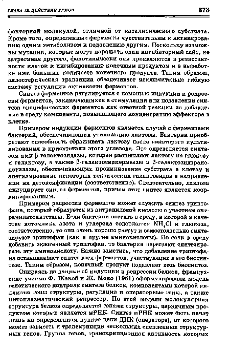 Примером репрессии ферментов может служить синтез триптофана, который образуется из антраниловой кислоты с участием ант-ранилатсинтетазы. Если бактерии посеять в среду, в которой в качестве источника азота и углерода содержатся NH Cl и глюкоза, соответственно, то они очень хорошо растут и самостоятельно синтезируют триптофан (как и другие аминокислоты). Но если в среду добавить экзогенный триптофан, то бактерии перестают синтезировать эту аминокислоту. Важно заметить, что добавление триптофана останавливает синтез всех ферментов, участвующих в его биосинтезе. Таким образом, конечный продукт подавляет весь биосинтез.