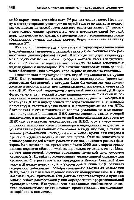 Генетическая индивидуальность людей определяется на уровне ДНК. Как установлено, в мире нет двух индивидуумов (кроме мо-нозиготных близнецов), у которых были бы сходными минисател-литные повторяющиеся последовательности азотистых оснований в их ДНК. Каждый индивидуум имеет свой уникальный ДНК-про-филь, сконструированный в ходе индивидуального развития из определенного количества азотистых оснований, располагающихся в молекулах ДНК в определенной последовательности, т. е. каждый индивидуум является уникальным и неповторимым по его ДНК. Этот подход и его методические основы реализованы в методологии, получившей название ДНК-дактилоскопии, смысл которой заключается в исключительно точной идентификации личности по ДНК (по результатам секвенирования ДНК), что в современной практике нашло широкое применение в определении отцовства, в установлении родственных отношений между людьми, а также в точном установлении принадлежности волос, крови или спермы в практике судебно-медицинских экспертиз. Однако генетическое разнообразие людей может уменьшаться под влиянием разных факторов. Как известно, на протяжении более 3000 лет у евреев тради-ционна передача обязанностей священников от отца к сыну. Между тем хромосомой, которая определяет мужской пол, является хромосома У. Новейшие исследования молекулярной организации хромосомы-У у раввинов и их прихожан в Европе, Северной Америке и Израиле показали, что У-хромосомы лишь 1,5% раввинов содержали мобильные последовательности азотистых оснований ДНК, тогда как эти последовательности обнаруживались в У-хро-мосомах 18,4% прихожан. Эти данные свидетельствуют о сужении генетического разнообразия у лиц определенной профессиональной принадлежности. Интересно, что выявленные особенности оказались независимыми от этнического происхождения исследованного еврейского населения.