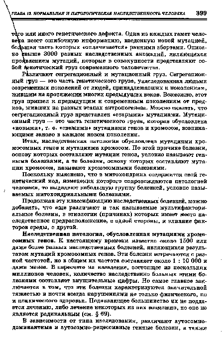 Наследственная патология, обусловленная мутациями хромосомных генов. К настоящему времени известно около 1500 или даже более разных наследственных болезней, являющихся результатом мутаций хромосомных генов. Эти болезни встречаются с разной частотой, но в общем их частота составляет около 1:10 000 и даже менее. В пересчете на население, состоящее из нескольких миллионов человек, количество наследственно больных этими болезнями составляет внушительные цифры. Но самое главное заключается в том, что эти болезни характеризуются значительной тяжестью и почти всегда нарушениями не только физического, но и психического здоровья. Подавляющее большинство их не поддается лечению, либо лечение некоторых из них возможно, но оно не является радикальным (см. § 69).