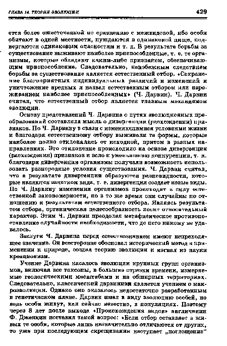 Основу представлений Ч. Дарвина о путях эволюционных преобразований составляла мысль о дивергенции (расхождении) признаков. По Ч. Дарвину в связи с изменяющимися условиями жизни и благодаря естественному отбору выживали те формы, которые наиболее полно отклонялись от исходной, притом в разных направлениях. Это отклонение происходило на основе дивергенции (расхождения) признаков и вело к уменьшению конкуренции, т. к. благодаря дивергенции организмы получали возможность использовать разнородные условия существования. Ч. Дарвин считал, что в результате дивергенции образуются разновидности, которые являются зачатком вида, т. е. дивергенция создает новые виды. По Ч. Дарвину изменения организмов происходят в силу естественной закономерности, но в то же время они случайны по отношению к результатам естественного отбора. Являясь результатом отбора, органическая целесообразность носит относительный характер. Этим Ч. Дарвин преодолел метафизическое противопоставление случайности необходимости, что до него никому не удавалось.