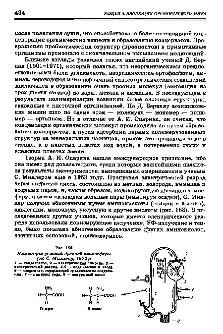 С. Миллером еще в 1953 году. Пропуская электрический разряд через нагретую смесь, состоящюю из метана, водорода, аммиака и водяных паров, и, таким образом, моделирующую древнюю атмосферу, а затем охлаждая водяные пары (имитируя осадки), С. Миллер получил абиогенным путем аминокислоты (глицин и аланин), альдегиды, молочную, уксусную и другие кислоты (рис. 163). В исследованиях других ученых, которые вместо электрического разряда использовали ионизирующее излучение, УФ-излучение и тепло, было показано абиогенное образование других аминокислот, азотистых оснований, полисахаридов.