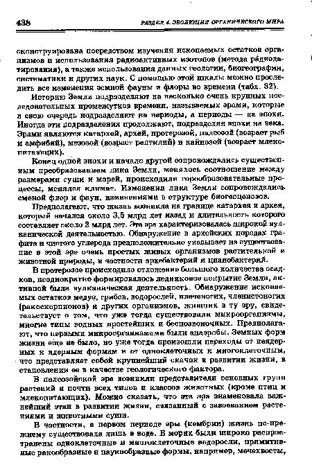 В протерозое происходило отложение большого количества осадков, неоднократно формировалось ледниковое покрытие Земли, активной была вулканическая деятельность. Обнаружение ископаемых остатков медуз, грибов, водорослей, плеченогих, членистоногих (ракоскорпионов) и других организмов, живших в ту эру, свидетельствует о том, что уже тогда существовали микроорганизмы, многие типы водных простейших и беспозвоночных. Предполагают, что первыми микроорганизмами были анаэробы. Земных форм жизни еще не было, но уже тогда произошли переходы от неядерных к ядерным формам и от одноклеточных к многоклеточным, что представляет собой крупнейший скачок в развитии жизни, в становлении ее в качестве геологического фактора.