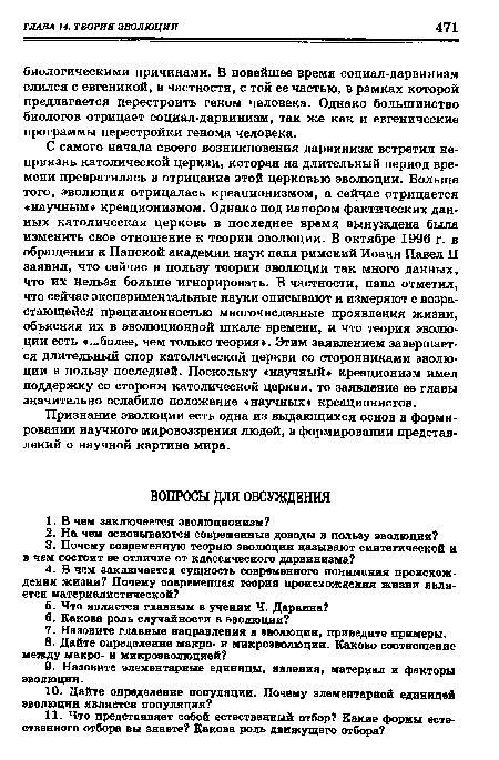 С самого начала своего возникновения дарвинизм встретил неприязнь католической церкви, которая на длительный период времени превратилась в отрицание этой церковью эволюции. Больше того, эволюция отрицалась креационизмом, а сейчас отрицается «научным» креационизмом. Однако под напором фактических данных католическая церковь в последнее время вынуждена была изменить свое отношение к теории эволюции. В октябре 1996 г. в обращении к Папской академии наук папа римский Иоанн Павел II заявил, что сейчас в пользу теории эволюции так много данных, что их нельзя больше игнорировать. В частности, папа отметил, что сейчас экспериментальные науки описывают и измеряют с возра-стающейся прецизионностью многочисленные проявления жизни, объясняя их в эволюционной шкале времени, и что теория эволюции есть «...более, чем только теория». Этим заявлением завершается длительный спор католической церкви со сторонниками эволюции в пользу последней. Поскольку «научный» креационизм имел поддержку со стороны католической церкви, то заявление ее главы значительно ослабило положение «научных» креационистов.