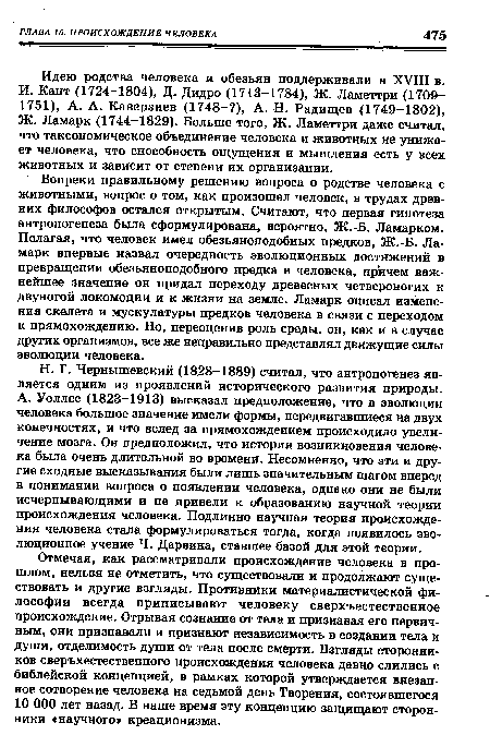 Н. Г. Чернышевский (1828-1889) считал, что антропогенез является одним из проявлений исторического развития природы. А. Уоллес (1823-1913) высказал предположение, что в эволюции человека большое значение имели формы, передвигавшиеся на двух конечностях, и что вслед за прямохождением происходило увеличение мозга. Он предположил, что история возникновения человека была очень длительной во времени. Несомненно, что эти и другие сходные высказывания были лишь значительным шагом вперед в понимании вопроса о появлении человека, однако они не были исчерпывающими и не привели к образованию научной теории происхождения человека. Подлинно научная теория происхождения человека стала формулироваться тогда, когда появилось эволюционное учение Ч. Дарвина, ставшее базой для этой теории.