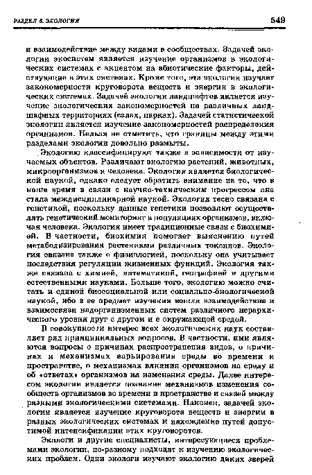 В совокупности интерес всех экологических наук составляет ряд принципиальных вопросов. В частности, ими являются вопросы о причинах распространения видов, о причинах и механизмах варьирования среды во времени и пространстве, о механизмах влияния организмов на среду и об «ответах организмов на изменения среды. Далее интересом экологии является познание механизмов изменения сообществ организмов во времени и пространстве и связей между разными экологическими системами. Наконец, задачей экологии является изучение круговорота веществ и энергии в разных экологических системах и нахождение путей допустимой интенсификации этих круговоротов.