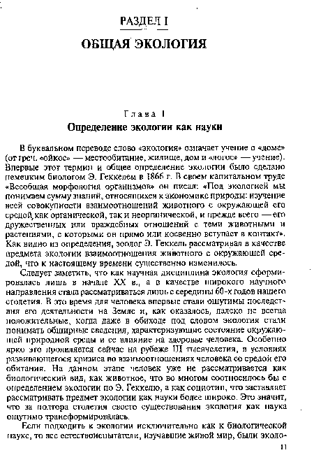 Следует заметить, что как научная дисциплина экология сформировалась лишь в начале XX в., а в качестве широкого научного направления стала рассматриваться лишь с середины 60-х годов нашего столетия. В это время для человека впервые стали ощутимы последствия его деятельности на Земле и, как оказалось, далеко не всегда положительные, когда даже в обиходе под словом экология стали понимать обширные сведения, характеризующие состояние окружающей природной среды и ее влияние на здоровье человека. Особенно ярко это проявляется сейчас на рубеже III тысячелетия, в условиях развивающегося кризиса во взаимоотношениях человека со средой его обитания. На данном этапе человек уже не рассматривается как биологический вид, как животное, что во многом соотносилось бы с определением экологии по Э. Геккелю, а как социотип, что заставляет рассматривать предмет экологии как науки более широко. Это значит, что за полтора столетия своего существования экология как наука ощутимо трансформировалась.