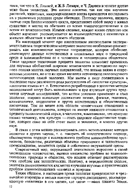 На настоящий момент при накопленном значительном экспериментальном и теоретическом материале экологию необходимо рассматривать как комплексное научное направление, которое обобщает, синтезирует данные естественных и социальных наук о природной среде и взаимодействии ее с человеком и человеческим обществом. Такое широкое толкование предмета экологии позволяет применять для научных обобщений широкие возможности и методологии научного поиска многих научных направлений, что весьма важно в современных условиях, но в то же время является источником околонаучного использования самой экологии. Мы имеем в виду появившиеся в последние годы различного рода рассуждения об «экологии культуры», «экологии языка» и т. п. Естественно разработанные в экологии методы исследований могут быть использованы и при изучении других предметов научных исследований, что кстати успешно применяет и сама экология, широко используя достижения химии, физики, геологии, климатологии, социологии и других естественных и общественных дисциплин. Тем не менее есть области человеческих отношений и человеческой деятельности, которые не имеют никакого отношения к предмету экологической науки, в частности, языкознание, что присуще только человеку, или культура — столь широкое общественное понятие, которое само по себе стоит выше и экологии, и многих других наук.