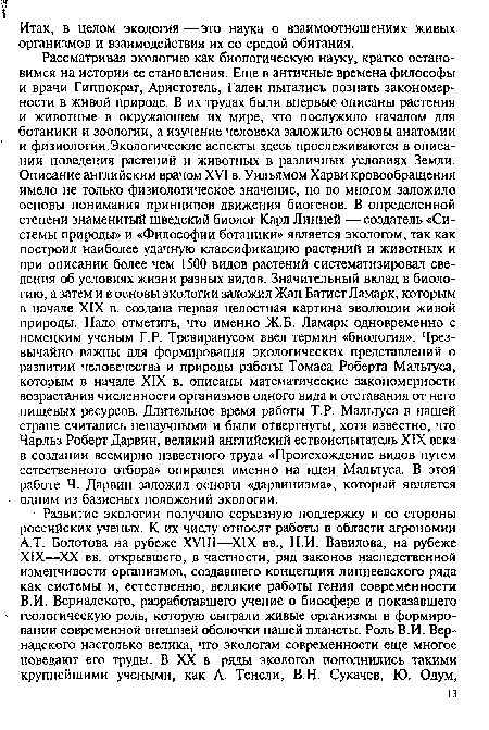 Рассматривая экологию как биологическую науку, кратко остановимся на истории ее становления. Еще в античные времена философы и врачи Гиппократ, Аристотель, Гален пытались познать закономерности в живой природе. В их трудах были впервые описаны растения и животные в окружающем их мире, что послужило началом для ботаники и зоологии, а изучение человека заложило основы анатомии и физиологии.Экологические аспекты здесь прослеживаются в описании поведения растений и животных в различных условиях Земли. Описание английским врачом XVI в. Уильямом Харви кровообращения имело не только физиологическое значение, но во многом заложило основы понимания принципов движения биогенов. В определенной степени знаменитый шведский биолог Карл Линней —создатель «Системы природы» и «Философии ботаники» является экологом, так как построил наиболее удачную классификацию растений и животных и при описании более чем 1500 видов растений систематизировал сведения об условиях жизни разных видов. Значительный вклад в биологию, а затем и в основы экологии заложил Жан Батист Ламарк, которым в начале XIX в. создана первая целостная картина эволюции живой природы. Надо отметить, что именно Ж.Б. Ламарк одновременно с немецким ученым Г.Р. Тревиранусом ввел термин «биология». Чрезвычайно важны для формирования экологических представлений о развитии человечества и природы работы Томаса Роберта Мальтуса, которым в начале XIX в. описаны математические закономерности возрастания численности организмов одного вида и отставания от него пищевых ресурсов. Длительное время работы Т. Р. Мальтуса в нашей стране считались ненаучными и были отвергнуты, хотя известно, что Чарльз Роберт Дарвин, великий английский ествоиспытатель XIX века в создании всемирно известного труда «Происхождение видов путем естественного отбора» опирался именно на идеи Мальтуса. В этой работе Ч. Дарвин заложил основы «дарвинизма», который является одним из базисных положений экологии.