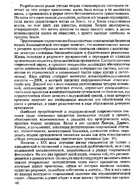 Признаваемая подавляющим большинством современных биологов теория биохимической эволюции полагает, что возникновение жизни и развитие многообразных жизненных процессов связано с различными зачастую сложными биохимическими и физическими реакциями. Жизнь возникла в результате превращений и переходов от сложных органических веществ к простым живым организмам. Согласно данным современной науки, в процессе соединения возникших абиотическим путем аминокислот образовалась некая материальная система, составленная из управляющей и управляемой частей (ядро клетки и цитоплазмы). Ядро клетки содержит молекулы дезоксирибонуклеиновой кислоты —ДНК, в которой заключен информационный «генетический» код. Данный код в виде порядка расположения четырех оснований, соединяющих две цепочки атомов, определяет последовательность всех процессов жизнедеятельности организмов — биосистем, где осуществляется обмен веществ с окружающей средой, в ходе которого организм получает все необходимые вещества для обеспечения его роста и развития, а также размножения в виде образования дочерних организмов.