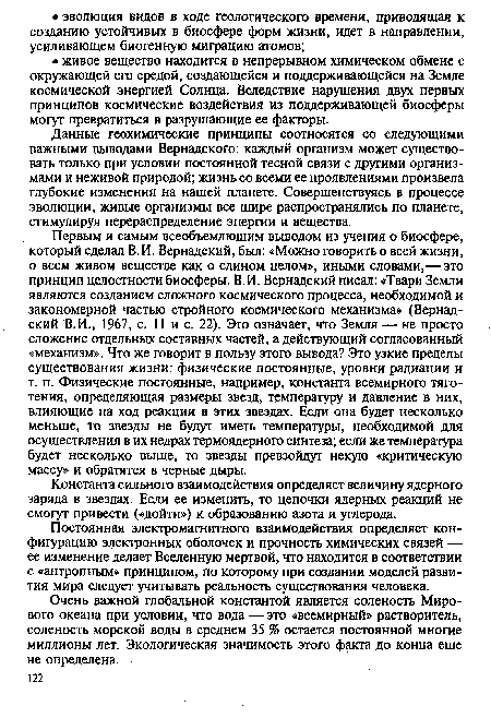 Первым и самым всеобъемлющим выводом из учения о биосфере, который сделал В.И. Вернадский, был: «Можно говорить о всей жизни, о всем живом веществе как о едином целом», иными словами,— это принцип целостности биосферы. В.И. Вернадский писал: «Твари Земли являются созданием сложного космического процесса, необходимой и закономерной частью стройного космического механизма» (Вернадский В.И., 1967, с. 11 и с. 22). Это означает, что Земля —■ не просто сложение отдельных составных частей, а действующий согласованный «механизм». Что же говорит в пользу этого вывода? Это узкие пределы существования жизни: физические постоянные, уровни радиации и т. п. Физические постоянные, например, константа всемирного тяготения, определяющая размеры звезд, температуру и давление в них, влияющие на ход реакции в этих звездах. Если она будет несколько меньше, то звезды не будут иметь температуры, необходимой для осуществления в их недрах термоядерного синтеза; если же температура будет несколько выше, то звезды превзойдут некую «критическую массу» и обратятся в черные дыры.