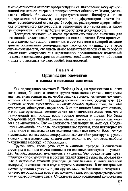 Как справедливо отмечает Б. Небел (1993), на протяжении многих лет химики, биологи и многие другие естествоиспытатели потратили значительные усилия на то, чтобы отыскать некую «жизненную» силу, которая обусловливает функционирование живых организмов. Но никакой особой субстанции, никаких особых примет того, что она существует, обнаружить не удалось. В конце концов было установлено, что живые организмы состоят из тех же химических элементов, что и окружающий нас воздух, вода, горные породы и почва. Но была обнаружена одна главная химическая особенность, отличающая «живое» от «неживого». Это —сложность слагающих их молекул. Соединения «неживой» природы принципиально просты, хотя некоторые из них состоят из нескольких (до десятков) отдельных атомов. Вода, воздух и минералы горных пород непрерывно взаимодействуют друг с другом, в связи с чем происходят химические реакции, но при этом особого усложнения молекул не происходит.