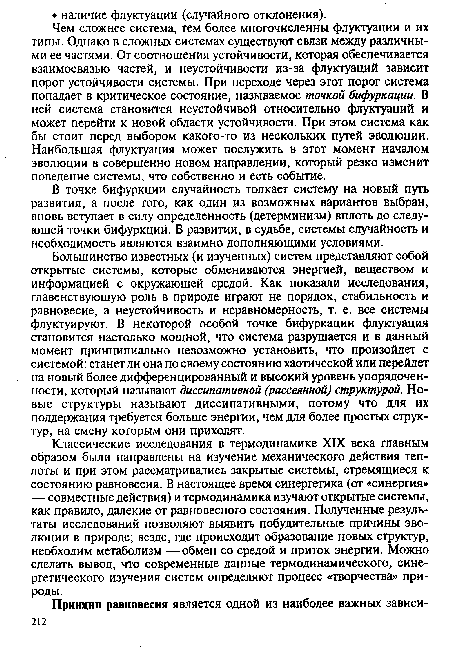 Большинство известных (и изученных) систем представляют собой открытые системы, которые обмениваются энергией, веществом и информацией с окружающей средой. Как показали исследования, главенствующую роль в природе играют не порядок, стабильность и равновесие, а неустойчивость и неравномерность, т. е. все системы флуктуируют. В некоторой особой точке бифуркации флуктуация становится настолько мощной, что система разрушается и в данный момент принципиально невозможно установить, что произойдет с системой: станет ли она по своему состоянию хаотической или перейдет на новый более дифференцированный и высокий уровень упорядоченности, который называют диссипативной (рассеянной) структурой. Новые структуры называют диссипативными, потому что для их поддержания требуется больше энергии, чем для более простых структур, на смену которым они приходят.