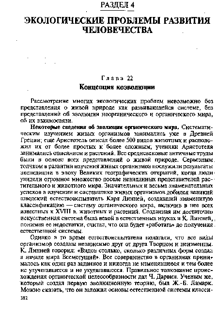 Некоторые сведения об эволюции органического мира. Систематическим изучением живых организмов занимались уже в Древней Греции; еще Аристотель описал более 500 видов животных и расположил их от более простых к более сложным; ученики Аристотеля занимались описанием и растений. Все средневековые античные труды были в основе всех представлений о живой природе. Серьезным толчком в развитии изучения живых организмов послужили результаты экспедиции в эпоху Великих географических открытий, когда люди; увидели огромное множество доселе невиданных представителей растительного и животного мира. Значительных и весьма знаменательных успехов в изучении и систематике живых организмов добился великий шведский естествоиспытатель Карл Линней, создавший знаменитую классификацию —систему органического мира, включив в нее всех известных к XVIII в. животных и растений. Созданная им достаточно искусственная система была вехой в естественных науках и К. Линней,. понимая ее недостатки, считал, что она будет «работать» до получения естественной системы.