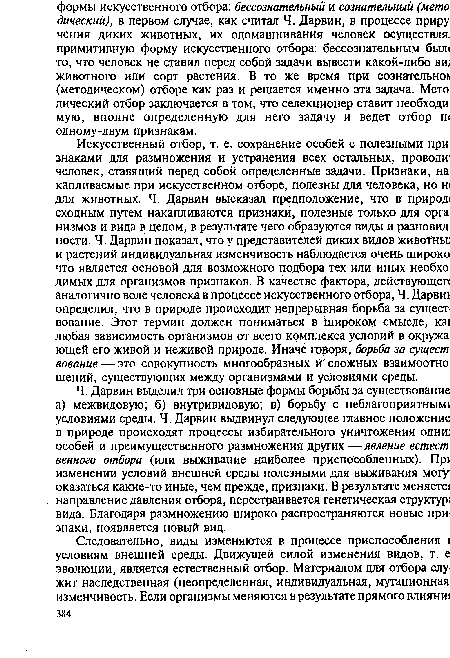 Ч. Дарвин выделил три основные формы борьбы за существование а) межвидовую; б) внутривидовую; в) борьбу с неблагоприятным! условиями среды. Ч. Дарвин выдвинул следующее главное положение в природе происходят процессы избирательного уничтожения одни) особей и преимущественного размножения других —явление естест венного отбора (или выживание наиболее приспособленных). Пр изменении условий внешней среды полезными для выживания могу; оказаться какие-то иные, чем прежде, признаки. В результате меняете направление давления отбора, перестраивается генетическая структур; вида. Благодаря размножению широко распространяются новые признаки, появляется новый вид.