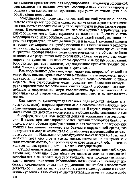 Моделирование после задания жесткой целевой установки оправдывало себя до тех пор, пока человечество не стало осуществлять свою деятельность в глобальном масштабе, преобразуя значительные территории. Несомненным является то, что чем крупнее территория, тем разнообразнее могут быть варианты ее изменения. В связи с этим моделирование целесообразно для выбора целей преобразования огромной территории, вплоть до биосферы в целом. Нынешний момент в теории моделирования преобразований и их последствий в экологических аспектах заключается в следующем: до недавнего времени цели и средства преобразований были самостоятельны и в общем не были зависимы от результатов моделирования, сейчас же результаты моделирования существенно влияют на средства и цели преобразований. Как считает ряд специалистов, моделирование предмета должно рассматриваться совместно с целями и средствами.