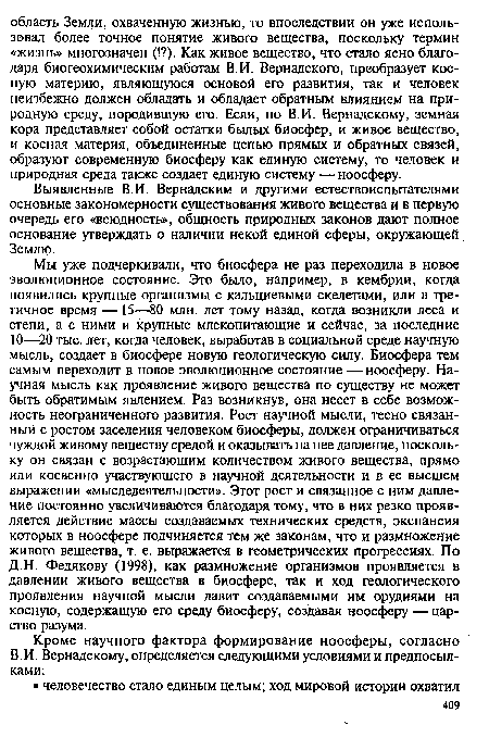 Мы уже подчеркивали, что биосфера не раз переходила в новое эволюционное состояние. Это было, например, в кембрии, когда появились крупные организмы с кальциевыми скелетами, или в третичное время —15—80 млн. лет тому назад, когда возникли леса и степи, а с ними и крупные млекопитающие и сейчас, за последние 10—20 тыс. лет, когда человек, выработав в социальной среде научную мысль, создает в биосфере новую геологическую силу. Биосфера тем самым переходит в новое эволюционное состояние — ноосферу. Научная мысль как проявление живого вещества по существу не может быть обратимым явлением. Раз возникнув, она несет в себе возможность неограниченного развития. Рост научной мысли, тесно связанный с ростом заселения человеком биосферы, должен ограничиваться чуждой живому веществу средой и оказывать на нее давление, поскольку он связан с возрастающим количеством живого вещества, прямо или косвенно участвующего в научной деятельности и в ее высшем выражении «мыследеятельности». Этот рост и связанное с ним давление постоянно увеличиваются благодаря тому, что в них резко проявляется действие массы создаваемых технических средств, экспансия которых в ноосфере подчиняется тем же законам, что и размножение живого вещества, т. е. выражается в геометрических прогрессиях. По Д.Н. Федякову (1998), как размножение организмов проявляется в давлении живого вещества в биосфере, так и ход геологического проявления научной мысли давит создаваемыми им орудиями на косную, содержащую его среду биосферу, создавая ноосферу —царство разума.