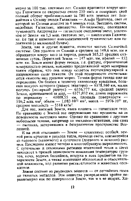 Земля, как и другие планеты, является частью Солнечной системы. Она удалена от Солнца в среднем на 149,6 млн. км и обращается вокруг него за период, равный 365,25 средних солнечных суток. Перигелий Земли — 147 млн. км, афелий — 152 млн. км. Земля имеет форму геоида, т.е. фигуры, ограниченной поверхностью океана, мысленно продолженной через материки таким образом, что она всюду остается перпендикулярной к направлению силы тяжести. От этой поверхности отсчитываются «высоты над уровнем моря». Точная форма геоида еще не определена. Он близок к земному эллипсоиду вращения, большая полуось которого (радиус экватора) — 6378,160 км, малая полуось (полярный радиус) — 6356,777 км, средний радиус Земли, принимаемой за шар, — 6371,032 км, длина окружности по меридиану — 40008,55 км, площадь поверхности — 510,2 млн. км2; объем — 1,083 -1012 км3, масса — 59 76 1 021 кг, средняя плотность — 5518 кг/м3.