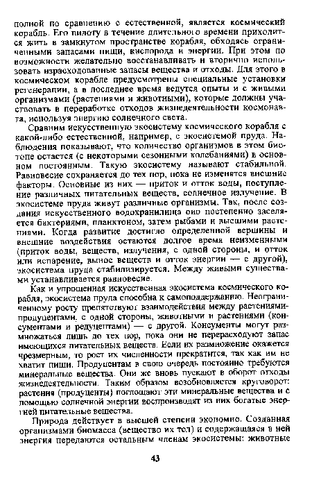Сравним искусственную экосистему космического корабля с какой-либо естественной, например, с экосистемой пруда. Наблюдения показывают, что количество организмов в этом биотопе остается (с некоторыми сезонными колебаниями) в основном постоянным. Такую экосистему называют стабильной. Равновесие сохраняется до тех пор, пока не изменятся внешние факторы. Основные из них — приток и отток воды, поступление различных питательных веществ, солнечное излучение. В экосистеме пруда живут различные организмы. Так, после создания искусственного водохранилища оно постепенно заселяется бактериями, планктоном, затем рыбами и высшими растениями. Когда развитие достигло определенной вершины и внешние воздействия остаются долгое время неизменными (приток воды, веществ, излучения, с одной стороны, и отток или испарение, вынос веществ и отток энергии — с другой), экосистема пруда стабилизируется. Между живыми существами устанавливается равновесие.