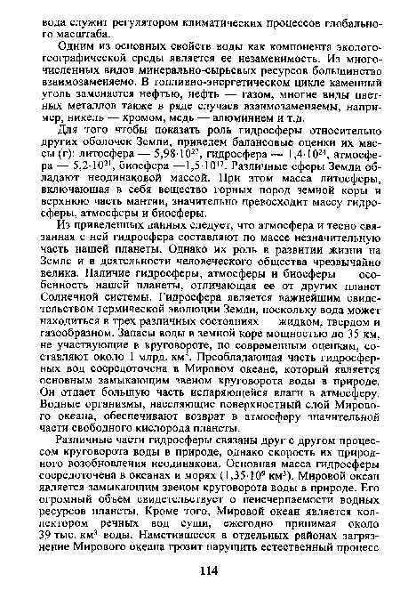 Для того чтобы показать роль гидросферы относительно других оболочек Земли, приведем балансовые оценки их массы (г): литосфера — 5,98-1027, гидросфера — 1,4-1024, атмосфера — 5,2-1021, биосфера —1,5-1017. Различные сферы Земли обладают неодинаковой массой. При этом масса литосферы, включающая в себя вещество горных пород земной коры и верхнюю часть мантии, значительно превосходит массу гидросферы, атмосферы и биосферы.