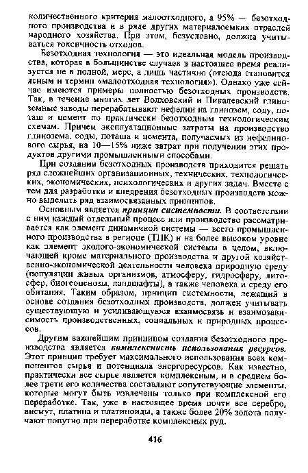 Безотходная технология — это идеальная модель производства, которая в большинстве случаев в настоящее время реализуется не в полной, мере, а лишь частично (отсюда становится ясным и термин «малоотходная технология»). Однако уже сейчас имеются примеры полностью безотходных производств. Так, в течение многих лет Волховский и Пикалевский глиноземные заводы перерабатывают нефелин на глинозем, соду, поташ и цемент по практически безотходным технологическим схемам. Причем эксплуатационные затраты на производство глинозема, соды, поташа и цемента, получаемых из нефелинового сырья, на 10—15% ниже затрат при получении этих продуктов другими промышленными способами.