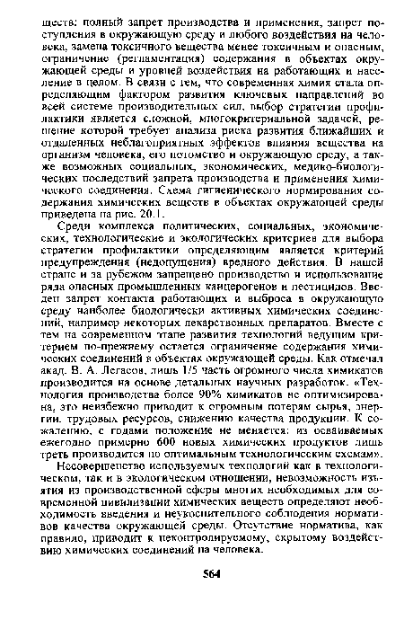 Среди комплекса политических, социальных, экономических, технологические и экологических критериев для выбора стратегии профилактики определяющим является критерий предупреждения (недопущения) вредного действия. В нашей стране и за рубежом запрещено производство и использование ряда опасных промышленных канцерогенов и пестицидов. Введен запрет контакта работающих и выброса в окружающую среду наиболее биологически активных химических соединений, например некоторых лекарственных препаратов. Вместе с тем на современном этапе развития технологий ведущим критерием по-прежнему остается ограничение содержания химических соединений в объектах окружающей среды. Как отмечал акад. В. А. Легасов, лишь 1/5 часть огромного числа химикатов производится на основе детальных научных разработок. «Технология производства более 90% химикатов не оптимизирована, это неизбежно приводит к огромным потерям сырья, энергии, трудовых ресурсов, снижению качества продукции. К сожалению, с годами положение не меняется: из осваиваемых ежегодно примерно 600 новых химических продуктов лишь треть производится по оптимальным технологическим схемам».