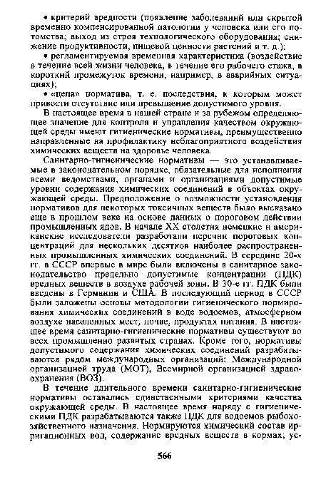 Санитарно-гигиенические нормативы — это устанавливаемые в законодательном порядке, обязательные для исполнения всеми ведомствами, органами и организациями допустимые уровни содержания химических соединений в объектах окружающей среды. Предположение о возможности установления нормативов для некоторых токсичных веществ было высказано еще в прошлом веке на основе данных о пороговом действии промышленных ядов. В начале XX столетия немецкие и американские исследователи разработали перечни пороговых концентраций для нескольких десятков наиболее распространенных промышленных химических соединений. В середине 20-х гг. в СССР впервые в мире были включены в санитарное законодательство предельно допустимые концентрации (ПДК) вредных веществ в воздухе рабочей зоны. В 30-е гг. ПДК были введены в Германии и США. В последующий период в СССР были заложены основы методологии гигиенического нормирования химических соединений в воде водоемов, атмосферном воздухе населенных мест, почве, продуктах питания. В настоящее время санитарно-гигиенические нормативы существуют во всех промышленно развитых странах. Кроме того, нормативы допустимого содержания химических соединений разрабатываются рядом международных организаций: Международной организацией труда (МОТ), Всемирной организацией здравоохранения (ВОЗ).