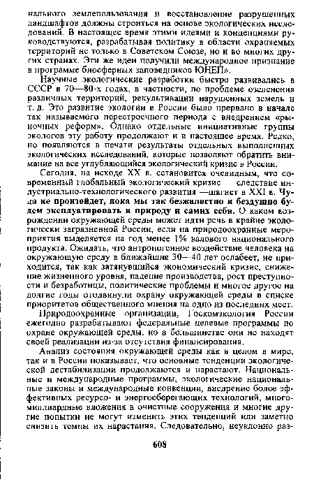 Сегодня, на исходе XX в. сстановится очевидным, что современный глобальный экологический кризис — следствие ин-дустриально-технологического развития —шагнет в XXI в. Чуда не произойдет, пока мы так безжалостно и бездушно будем эксплуатировать и природу и самих себя. О каком возрождении окружающей среды может идти речь в крайне экологически загрязненной России, если на природоохранные мероприятия выделяется на год менее 1% валового национального продукта. Ожидать, что антропогенное воздействие человека на окружающую среду в ближайшие 30—40 лет ослабеет, не приходится, так как затянувшийся экономический кризис, снижение жизненного уровня, падение производства, рост преступности и безработицы, политические проблемы и многое другое на долгие годы отодвинули охрану окружающей среды в списке приоритетов общественного мнения на одно из последних мест.