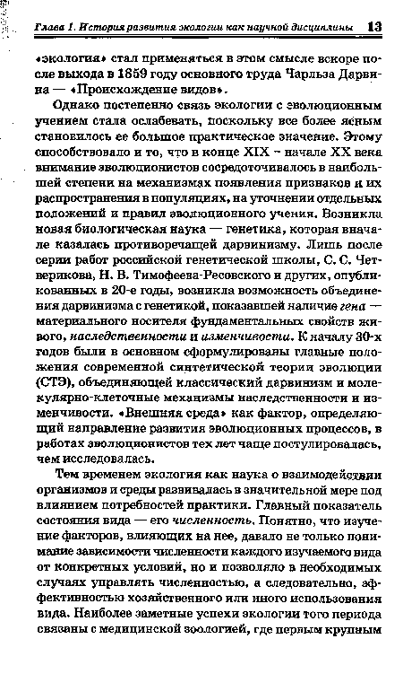 Однако постепенно связь экологии с эволюционным учением стала ослабевать, поскольку все более яйным становилось ее большое практическое значение. Этому способствовало и то, что в конце XIX - начале XX века внимание эволюционистов сосредоточивалось в наибольшей степени на механизмах появления признаков и их распространения в популяциях, на уточнении отдельных положений и правил эволюционного учения. Возникла новая биологическая наука — генетика, которая вначале казалась противоречащей дарвинизму. Лишь после серии работ российской генетической школы, С. С. Четверикова, Н. В. Тимофеева-Ресовского и других, опубликованных в 20-е годы, возникла возможность объединения дарвинизма с генетикой, показавшей наличие гена — материального носителя фундаментальных свойств живого, наследственности и изменчивости. К началу 30-х годов были в основном сформулированы главные положения современной синтетической теории эволюции (СТЭ), объединяющей классический дарвинизм и моле-кулярно-клеточные механизмы наследственности и изменчивости. «Внешняя среда» как фактор, определяющий направление развития эволюционных процессов, в работах эволюционистов тех лет чаще постулировалась, чем исследовалась.