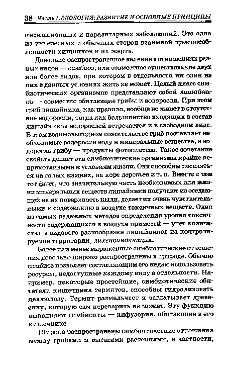 Довольно распространенное явление в отношениях разных видов — симбиоз, или совместное существование двух или более видов, при котором в отдельности ни один из них в данных условиях жить не может. Целый класс симбиотических организмов представляют собой лишайники — совместно обитающие грибы и водоросли. При этой гриб лишайника, как правило, вообще не живет в отсутствие водоросли, тогда как большинство входящих в состав лишайников водорослей встречается и в свободном виде. В этом взаимовыгодном сожительстве гриб поставляет необходимые водоросли воду и минеральные вещества, а водоросль грибу — продукты фотосинтеза. Такое сочетание свойств делает эти симбиотические организмы крайне неприхотливыми к условиям жизни. Они способны поселяться на голых камнях, на коре деревьев и т. п. Вместе с тем тот факт, что значительную часть необходимых для жизни минеральных веществ лишайники получают из оседающей на их поверхность пыли, делает их очень чувствительными к содержанию в воздухе токсичных веществ. Один из самых надежных методов определения уровня токсичности содержащихся в воздухе примесей — учет количества и видового разнообразия лишайников на контролируемой территории, лихеноиндикация.