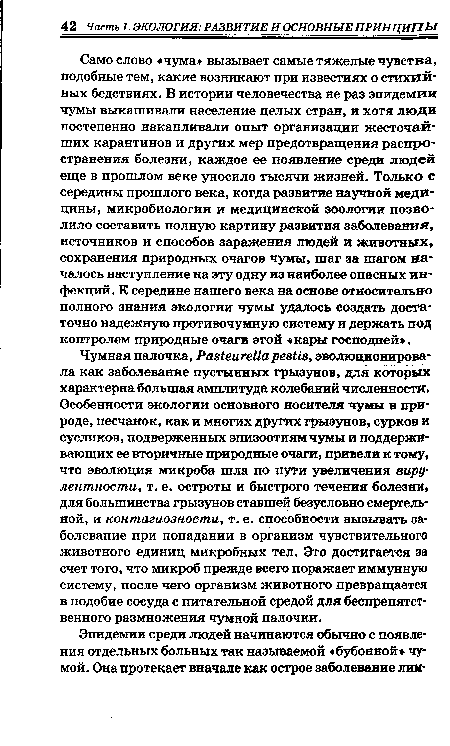 Чумная палочка, Рав1еиге11а резШ, эволюционировала как заболевание пустынных грызунов, для которых характерна большая амплитуда колебаний численности. Особенности экологии основного носителя чумы в природе, песчанок, как и многих других грызунов, сурков и сусликов, подверженных эпизоотиям чумы и поддерживающих ее вторичные природные очаги, привели к тому, что эволюция микроба шла по пути увеличения вирулентности, т. е. остроты и быстрого течения болезни, для большинства грызунов ставшей безусловно смертельной, и контагиозности, т. е. способности вызывать заболевание при попадании в организм чувствительного животного единиц микробных тел. Это достигается за счет того, что микроб прежде всего поражает иммунную систему, после чего организм животного превращается в подобие сосуда с питательной средой для беспрепятственного размножения чумной палочки.