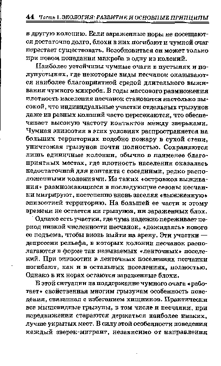 Наиболее устойчивы чумные очаги в пустынях и полупустынях, где некоторые виды песчанок оказываются наиболее благоприятной средой длительного выживания чумного микроба. В годы массового размножения плотность населения песчанок становится настолько высокой, что индивидуальные участки отдельных грызунов даже из разных колоний часто пересекаются, что обеспечивает высокую частоту контактов между зверьками. Чумная эпизоотия в этих условиях распространяется на больших территориях подобно пожару в сухой степи, уничтожая грызунов почти полностью. Сохраняются лишь единичные колонии, обычно в наименее благоприятных местах, где плотность населения оказалась недостаточной для контакта с соседними, редко расположенными колониями. Из таких «островков выживания» размножающиеся в последующие сезоны песчан ки мигрируют, постепенно вновь заселяя «выжженную» эпизоотией территорию. На большей ее части к этому времени не остается ни грызунов, ни зараженных блох.