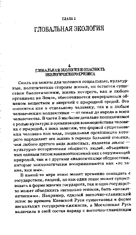 Сколь ни важны для человека социальные, культурные, политические стороны жизни, он остается существом биологическим, жизнь которого, как и любого организма на Земле, обеспечивается непрерывным обменом веществом и энергией с природной средой. Это относится как к отдельному человеку, так и к любым человеческим коллективам — от семьи до народа и всего человечества. В части 3 мы более детально познакомимся с ролью культуры в организации взаимодействия человека с природой, а пока заметим, что формой существования человека как вида, социальная организация которого определяет его жизнь в гораздо большей степени, чем любого другого вида животных, является этнос — культурно-историческая общность людей, объединенных единым типом взаимоотношений как с окружающей природой, так и с другими аналогичными общностями, которые психологически воспринимаются как «не такие, как мы».