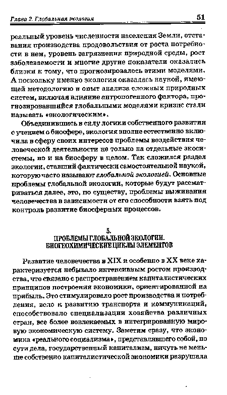 Объединившись в силу логики собственного развития с учением о биосфере, экология вполне естественно включила в сферу своих интересов проблемы воздействия человеческой деятельности не только на отдельные экосистемы, но и на биосферу в целом. Так сложился раздел экологии, ставший фактически самостоятельной наукой, которую часто называют глобальной экологией. Основные проблемы глобальной экологии, которые будут рассматриваться далее, это, по существу, проблемы выживания человечества в зависимости от его способности взять под контроль развитие биосферных процессов.