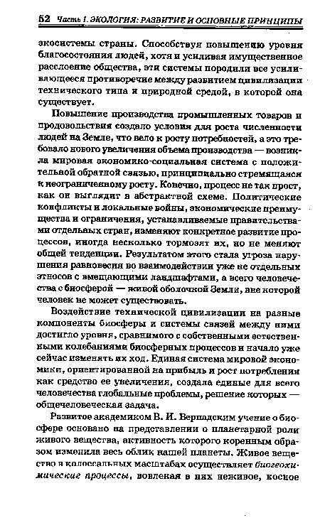 Повышение производства промышленных товаров и продовольствия создало условия для роста численности людей на Земле, что вело к росту потребностей, а это требовало нового увеличения объема производства — возникла мировая экономико-социальная система с положительной обратной связью, принципиально стремящаяся к неограниченному росту. Конечно, процесс не так прост, как он выглядит в абстрактной схеме. Политические конфликты и локальные войны, экономические преимущества и ограничения, устанавливаемые правительствами отдельных стран, изменяют конкретное развитие процессов, иногда несколько тормозят их, но не меняют общей тенденции. Результатом этого стала угроза нарушения равновесия во взаимодействии уже не отдельных этносов с вмещающими ландшафтами, а всего человечества с биосферой — живой оболочкой Земли, вне которой человек не может существовать.