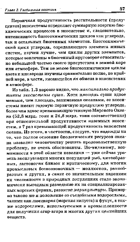 Из табл. 1.3 хорошо видно, что максимально продуктивны экосистемы суши. Хотя площадь суши вдвое меньше, чем площадь, занимаемая океанами, ее экосистемы имеют годовую первичную продукцию углерода, более чем вдвое превышающую таковую Мирового Океана (52,8 млрд. тонн и 24,8 млрд. тонн соответственно) при относительной продуктивности наземных экосистем, в 7 раз превышающей продуктивность экосистем океана. Из этого, в частности, следует, что надежды на то, что полное освоение биологических ресурсов океана позволит человечеству решить продовольственную проблему, не очень обоснованны. По-видимому, возможности в этой области невелики — уже сейчас уровень эксплуатации многих популяций рыб, китообразных, ластоногих близок к критическому, для многих промысловых беспозвоночных — моллюсков, ракообразных и других, в связи со значительным падением их численности в природных популяциях стало экономически выгодным разведение их на специализированных морских фермах, развитие марикулътуры. Примерно таково же и положение со съедобными водорослями, такими как ламинария (морская капуста) и фукус, а также водорослями, используемыми в промышленности для получения агар-агара и многих других ценнейших веществ.