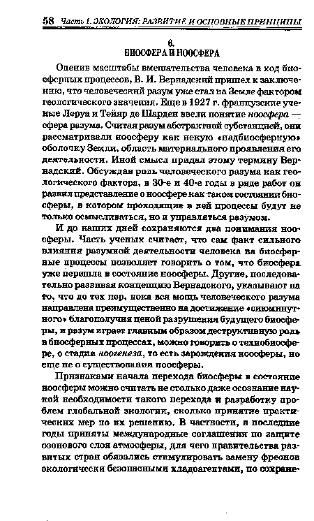 Оценив масштабы вмешательства человека в ход биосферных процессов, В. И. Вернадский пришел к заключению, что человеческий разум уже стал на Земле фактором геологического значения. Еще в 1927 г. французские ученые Леруа и Тейяр де ТТТарден ввели понятие ноосфера — сфера разума. Считая разум абстрактной субстанцией, они рассматривали ноосферу как некую «надбиосферную» оболочку Земли, область материального проявления его деятельности. Иной смысл придал этому термину Вернадский. Обсуждая роль человеческого разума как геологического фактора, в 30-е и 40-е годы в ряде работ он развил представление о ноосфере как таком состоянии биосферы, в котором проходящие в ней процессы будут не только осмысливаться, но и управляться разумом.