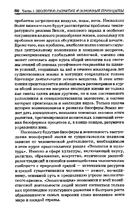 Поскольку будущее биосферы и возможность наступления ноосферной эпохи ее существования целиком зависят от человеческой деятельности, необходимым в этом курсе представляется раздел «Экология и культура». Именно в сфере культуры, включающей науку, религию, образование, искусство, этническое разнообразие традиций и способов взаимодействия человеческих сообществ с природной средой — источником ресурсов и средой существования человека — лежит, по-видимому, основной путь к преодолению угрозы экологического кризиса. «Экологизация» экономики и всей хозяйственной деятельности людей может состояться только как производное культурного развития и быстрого роста образованности самых широких слоев населения всего мира и каждой страны.