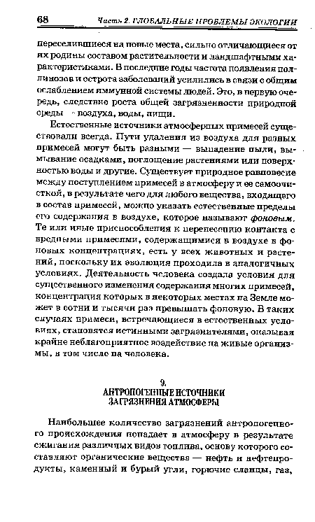 Естественные источники атмосферных примесей существовали всегда. Пути удаления из воздуха для разных примесей могут быть разными — выпадение пыли, вымывание осадками, поглощение растениями или поверхностью воды и другие. Существует природное равновесие между поступлением примесей в атмосферу и ее самоочи-сткой, в результате чего для любого вещества, входящего в состав примесей, можно указать естественные пределы его содержания в воздухе, которое называют фоновым. Те или иные приспособления к перенесению контакта с вредными примесями, содержащимися в воздухе в фоновых концентрациях, есть у всех животных и растений, поскольку их эволюция проходила в аналогичных условиях. Деятельность человека создала условия для существенного изменения содержания многих примесей, концентрация которых в некоторых местах на Земле может в сотни и тысячи раз превышать фоновую. В таких случаях примеси, встречающиеся в естественных условиях, становятся истинными загрязнителями, оказывая крайне неблагоприятное воздействие на живые организмы, в том числе на человека.