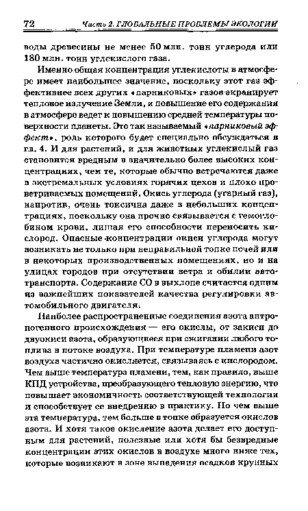 Именно общая концентрация углекислоты в атмосфере имеет наибольшее значение, поскольку этот газ эффективнее всех других «парниковых» газов экранирует тепловое излучение Земли, и повышение его содержания в атмосфере ведет к повышению средней температуры поверхности планеты. Это так называемый парниковый эффект , роль которого будет специально обсуждаться в гл. 4. И для растений, и для животных углекислый газ становится вредным в значительно более высоких концентрациях, чем те, которые обычно встречаются даже в экстремальных условиях горячих цехов и плохо проветриваемых помещений. Окись углерода (угарный газ), напротив, очень токсична даже в небольших концентрациях, поскольку она прочно связывается с гемоглобином крови, лишая его способности переносить кислород. Опасные -концентрации окиси углерода могут возникать не только при неправильной топке печей или в некоторых производственных помещениях, но и на улицах городов при отсутствии ветра и обилии автотранспорта. Содержание СО в выхлопе считается одним из важнейших показателей качества регулировки автомобильного двигателя.