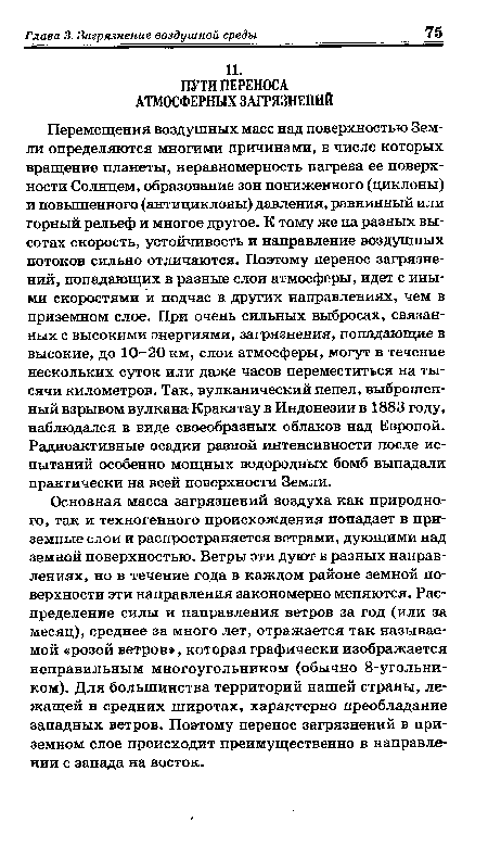 Перемещения воздушных масс над поверхностью Земли определяются многими причинами, в числе которых вращение планеты, неравномерность нагрева ее поверхности Солнцем, образование зон пониженного (циклоны) и повышенного (антициклоны) давления, равнинный или горный рельеф и многое другое. К тому же на разных высотах скорость, устойчивость и направление воздушных потоков сильно отличаются. Поэтому перенос загрязнений, попадающих в разные слои атмосферы, идет с иными скоростями и подчас в других направлениях, чем в приземном слое. При очень сильных выбросах, связанных с высокими энергиями, загрязнения, попадающие в высокие, до 10-20 км, слои атмосферы, могут в течение нескольких суток или даже часов переместиться на тысячи километров. Так, вулканический пепел, выброшенный взрывом вулкана Кракатау в Индонезии в 1883 году, наблюдался в виде своеобразных облаков над Европой. Радиоактивные осадки разной интенсивности после испытаний особенно мощных водородных бомб выпадали практически на всей поверхности Земли.