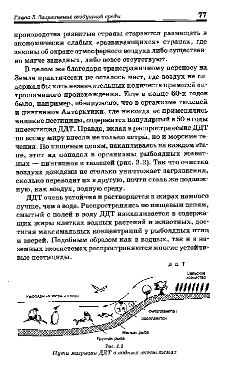 В целом же благодаря трансграничному переносу на Земле практически не осталось мест, где воздух не содержал бы хоть незначительных количеств примесей антропогенного происхождения. Еще в конце 60-х годов было, например, обнаружено, что в организме тюленей и пингвинов Антарктики, где никогда не применялись никакие пестициды, содержится популярный в 50-е годы инсектицид ДДТ. Правда, вклад в распространение ДДТ по всему миру внесли не только ветры, но и морские течения. По пищевым цепям, накапливаясь на каждом этапе, этот яд попадал в организмы рыбоядных животных — пингвинов и тюленей (рис. 2.2). Так что очистка воздуха дождями не столько уничтожает загрязнения, сколько переводит их в другую, почти столь же подвижную, как воздух, водную среду.